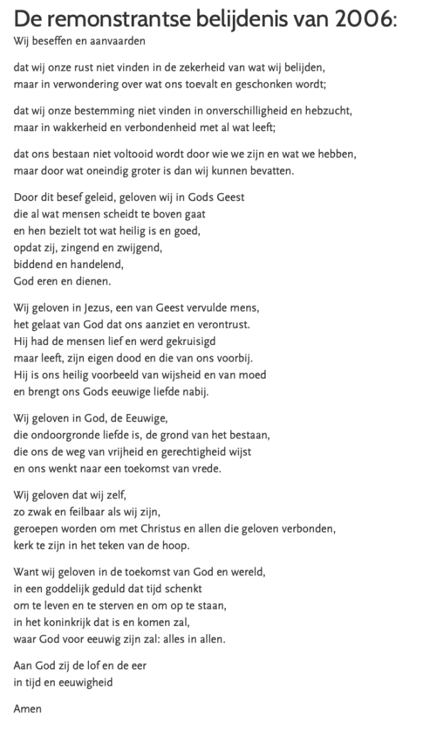 De Remonstrantse geloofsbelijdenis van 2006  Wij beseffen en aanvaarden
dat wij onze rust niet vinden in de zekerheid van wat wij belijden,
maar in verwondering over wat ons toevalt en geschonken wordt;
dat wij onze bestemming niet vinden in onverschilligheid en hebzucht,
maar in wakkerheid en verbondenheid met al wat leeft;
dat ons bestaan niet voltooid wordt door wie we zijn en wat we hebben,
maar door wat oneindig groter is dan wij kunnen bevatten.  ​Door dit besef geleid, geloven wij in Gods Geest
die al wat mensen scheidt te boven gaat
en hen bezielt tot wat heilig is en goed,
opdat zij, zingend en zwijgend,
biddend en handelend,
God eren en dienen.  Wij geloven in Jezus, een van Geest vervulde mens,
het gelaat van God dat ons aanziet en verontrust.
Hij had de mensen lief en werd gekruisigd
maar leeft, zijn eigen dood en die van ons voorbij.
Hij is ons heilig voorbeeld van wijsheid en van moed
en brengt ons Gods eeuwige liefde nabij.  Wij geloven in God, de Eeuwige,
die ondoorgronde liefde is, de grond van het bestaan,
die ons de weg van vrijheid en gerechtigheid wijst
en ons wenkt naar een toekomst van vrede.  Wij geloven dat wij zelf,
zo zwak en feilbaar als wij zijn,
geroepen worden om
met Christus en allen die geloven verbonden,
kerk te zijn in het teken van de hoop.  Want wij geloven in de toekomst van God en wereld,
in een goddelijk geduld dat tijd schenkt
om te leven en te sterven en om op te staan,
in het koninkrijk dat is en komen zal,
waar God voor eeuwig zijn zal: alles in allen.
Aan God zij de lof en de eer
in tijd en eeuwigheid  Amen